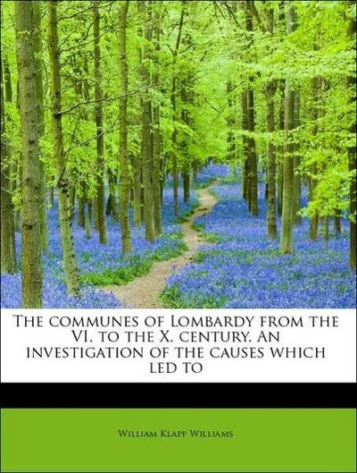 The Communes of Lombardy from the VI. to the X. Century. an Investigation of the Causes Which Led to