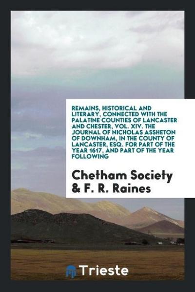 Remains, Historical and Literary, Connected with the Palatine Counties of Lancaster and Chester, Vol. XIV. The Journal of Nicholas Assheton of Downham, in the County of Lancaster, Esq. For Part of the Year 1617, and Part of the Year following