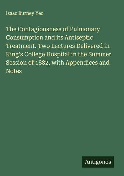 The Contagiousness of Pulmonary Consumption and its Antiseptic Treatment. Two Lectures Delivered in King’s College Hospital in the Summer Session of 1882, with Appendices and Notes
