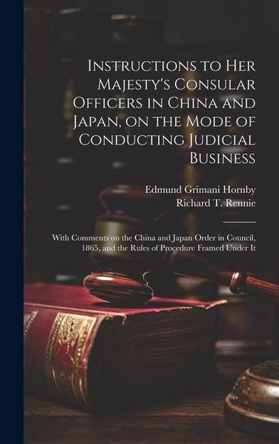 Instructions to Her Majesty’s Consular Officers in China and Japan, on the Mode of Conducting Judicial Business: With Comments on the China and Japan