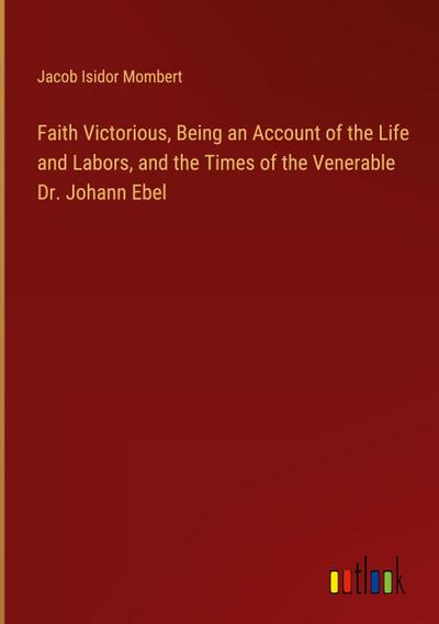 Faith Victorious, Being an Account of the Life and Labors, and the Times of the Venerable Dr. Johann Ebel