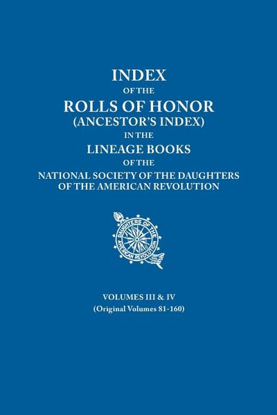 Index of the Rolls of Honor (Ancestor’s Index) in the Lineage Books of the National Society the Daughters of the American Revolution. Volumes III & IV