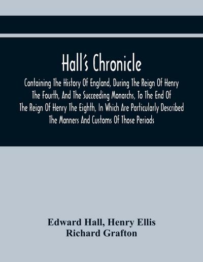 Hall’S Chronicle; Containing The History Of England, During The Reign Of Henry The Fourth, And The Succeeding Monarchs, To The End Of The Reign Of Henry The Eighth, In Which Are Particularly Described The Manners And Customs Of Those Periods
