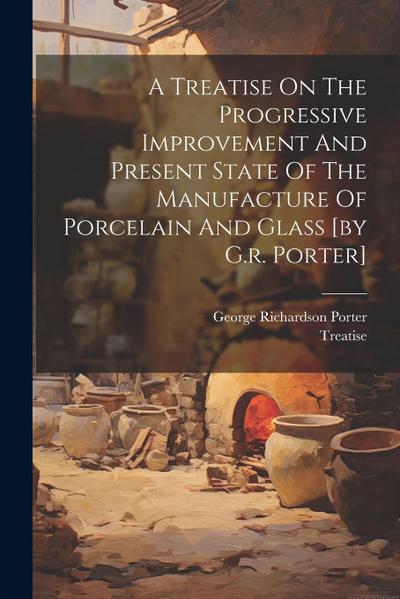 A Treatise On The Progressive Improvement And Present State Of The Manufacture Of Porcelain And Glass [by G.r. Porter]