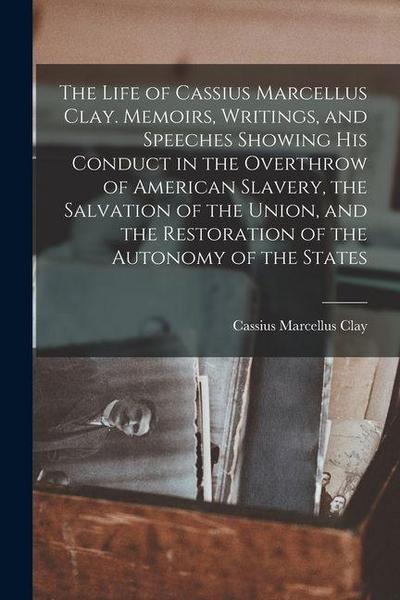 The Life of Cassius Marcellus Clay. Memoirs, Writings, and Speeches Showing His Conduct in the Overthrow of American Slavery, the Salvation of the Uni