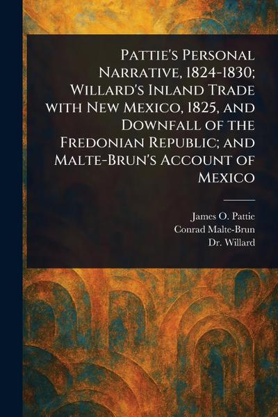 Pattie’s Personal Narrative, 1824-1830; Willard’s Inland Trade With New Mexico, 1825, and Downfall of the Fredonian Republic; and Malte-Brun’s Account of Mexico