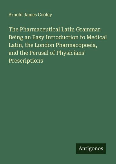 The Pharmaceutical Latin Grammar: Being an Easy Introduction to Medical Latin, the London Pharmacopoeia, and the Perusal of Physicians’ Prescriptions