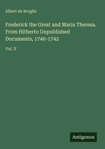 Frederick the Great and Maria Theresa. From Hitherto Unpublished Documents, 1740-1742