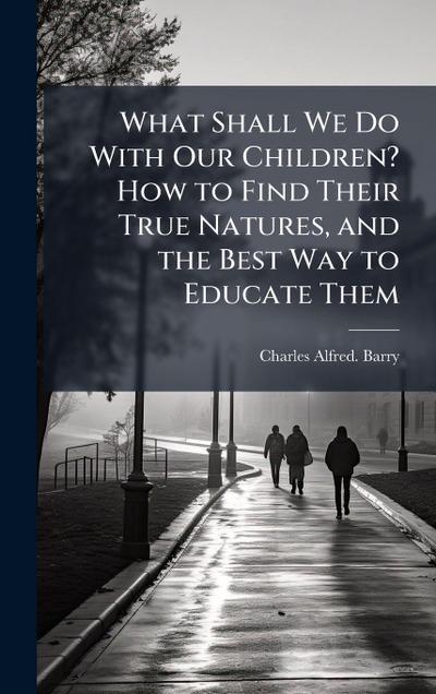 What Shall We Do With Our Children? How to Find Their True Natures, and the Best Way to Educate Them