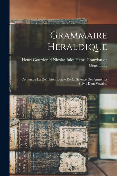 Grammaire Héraldique: Contenant la Définition Exacte de la Science des Armoiries Suivie d’un Vocabul
