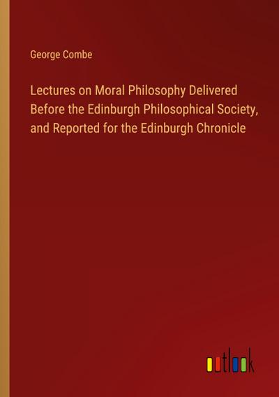 Lectures on Moral Philosophy Delivered Before the Edinburgh Philosophical Society, and Reported for the Edinburgh Chronicle