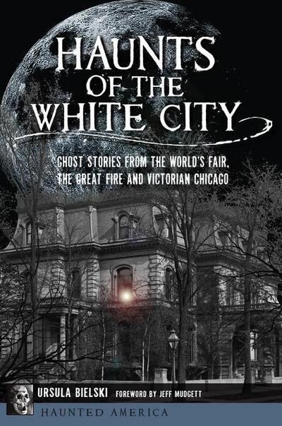 Haunts of the White City: Ghost Stories from the World’s Fair, the Great Fire and Victorian Chicago