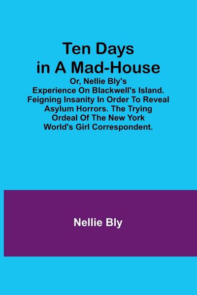 Ten Days in a Mad-House; or, Nellie Bly’s Experience on Blackwell’s Island. Feigning Insanity in Order to Reveal Asylum Horrors. The Trying Ordeal of the New York World’s Girl Correspondent.