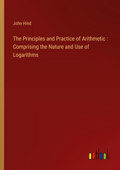 The Principles and Practice of Arithmetic : Comprising the Nature and Use of Logarithms