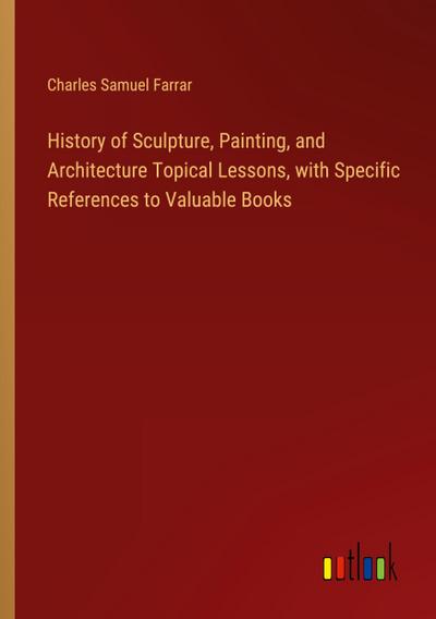 History of Sculpture, Painting, and Architecture Topical Lessons, with Specific References to Valuable Books