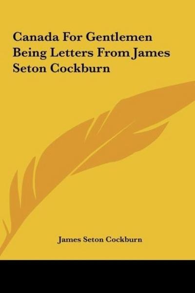 Canada For Gentlemen Being Letters From James Seton Cockburn