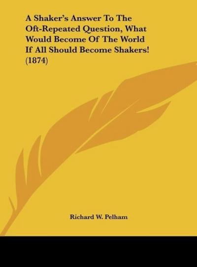 A Shaker's Answer To The Oft-Repeated Question, What Would Become Of The World If All Should Become Shakers! (1874) - Richard W. Pelham