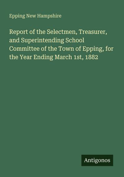 Report of the Selectmen, Treasurer, and Superintending School Committee of the Town of Epping, for the Year Ending March 1st, 1882