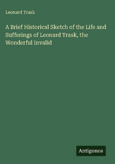 A Brief Historical Sketch of the Life and Sufferings of Leonard Trask, the Wonderful Invalid