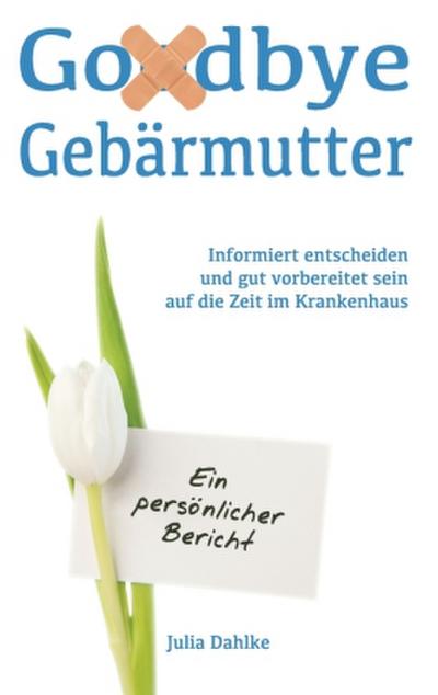 Goodbye Gebärmutter - Informiert entscheiden und gut vorbereitet sein auf die Zeit im Krankenhaus - Ein persönlicher Bericht