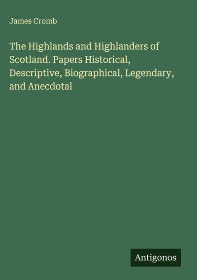 The Highlands and Highlanders of Scotland. Papers Historical, Descriptive, Biographical, Legendary, and Anecdotal