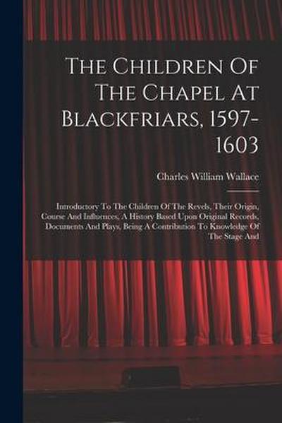 The Children Of The Chapel At Blackfriars, 1597-1603: Introductory To The Children Of The Revels, Their Origin, Course And Influences, A History Based