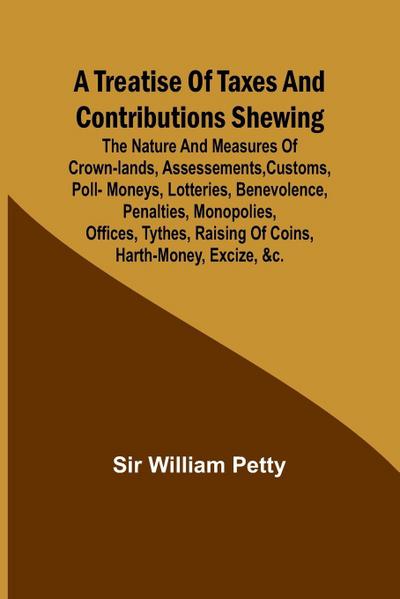 A Treatise of Taxes and Contributions Shewing the nature and measures of crown-lands, assessements, customs, poll-moneys, lotteries, benevolence, penalties, monopolies, offices, tythes, raising of coins, harth-money, excize, &c.; with several intersperst
