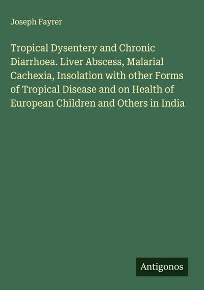 Tropical Dysentery and Chronic Diarrhoea. Liver Abscess, Malarial Cachexia, Insolation with other Forms of Tropical Disease and on Health of European Children and Others in India