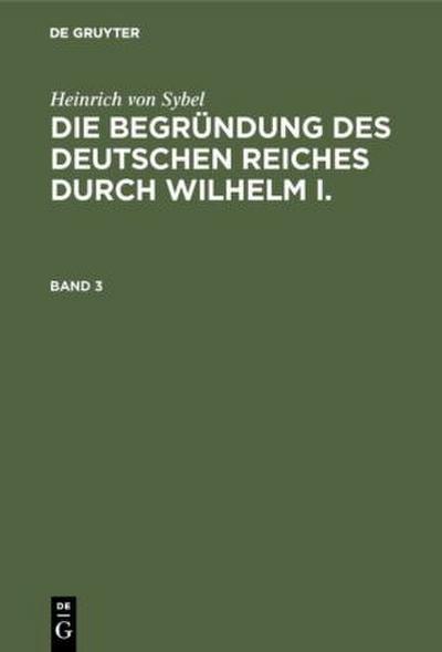 Heinrich von Sybel: Die Begründung des Deutschen Reiches durch Wilhelm I.. Band 3