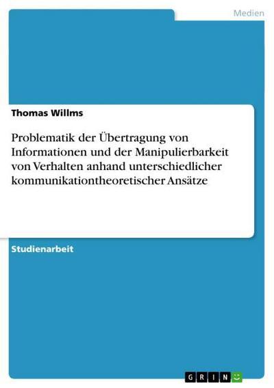 Problematik der Übertragung von Informationen und der Manipulierbarkeit von Verhalten anhand unterschiedlicher kommunikationtheoretischer Ansätze - Thomas Willms