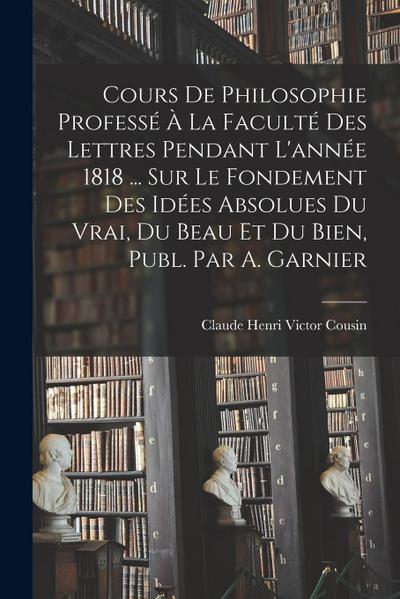 Cours De Philosophie Professé À La Faculté Des Lettres Pendant L’année 1818 ... Sur Le Fondement Des Idées Absolues Du Vrai, Du Beau Et Du Bien, Publ. Par A. Garnier