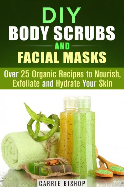 DIY Body Scrubs and Facial Masks : Over 25 Organic Recipes to Nourish, Exfoliate and Hydrate Your Skin (DIY Beauty Products)