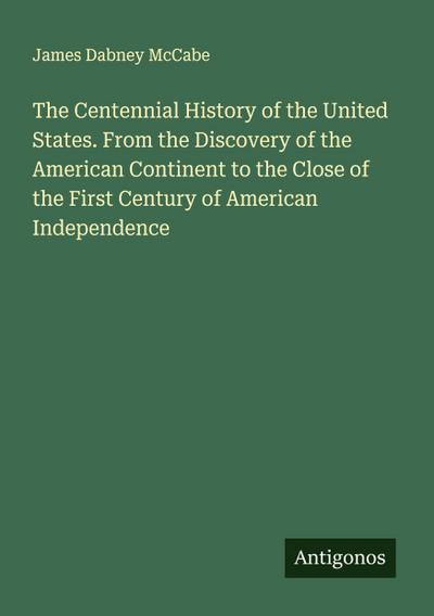 The Centennial History of the United States. From the Discovery of the American Continent to the Close of the First Century of American Independence