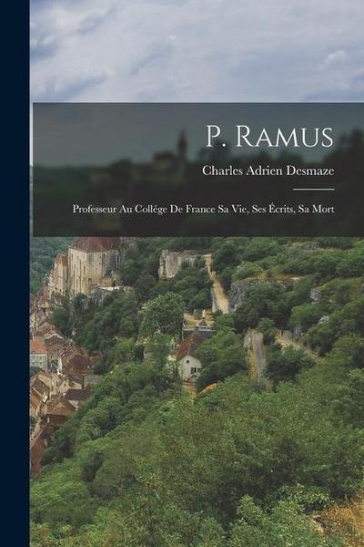 P. Ramus: Professeur au Collége de France sa Vie, ses Écrits, sa Mort