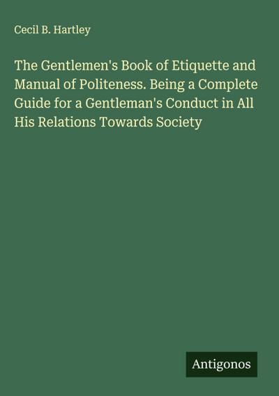 The Gentlemen’s Book of Etiquette and Manual of Politeness. Being a Complete Guide for a Gentleman’s Conduct in All His Relations Towards Society