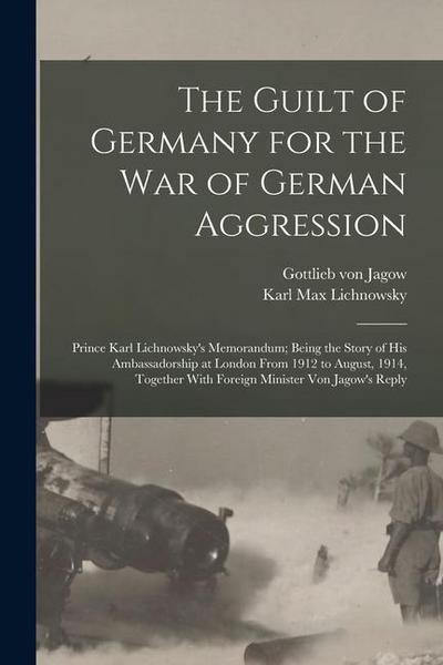The Guilt of Germany for the war of German Aggression: Prince Karl Lichnowsky’s Memorandum; Being the Story of his Ambassadorship at London From 1912