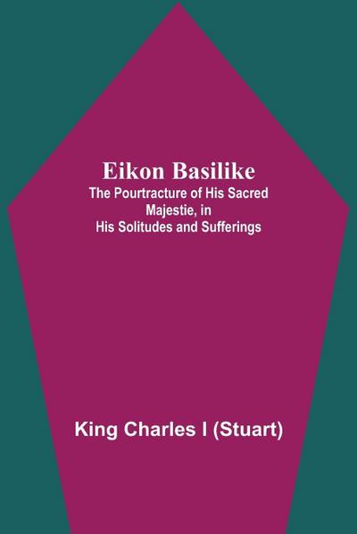 Eikon Basilike; The Pourtracture Of His Sacred Majestie, In His Solitudes And Sufferings