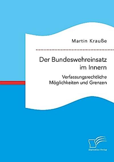 Der Bundeswehreinsatz im Innern: Verfassungsrechtliche Möglichkeiten und Grenzen