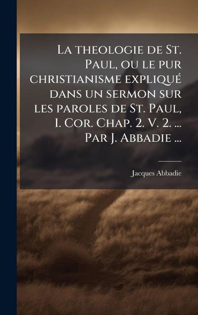La theologie de St. Paul, ou le pur christianisme expliquÃ(c) dans un sermon sur les paroles de St. Paul, I. Cor. Chap. 2. V. 2. ... Par J. Abbadie ...