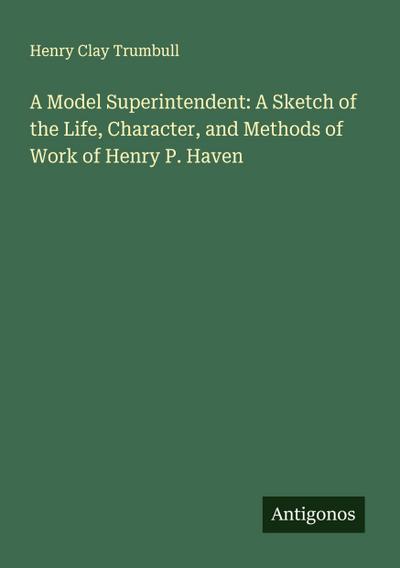 A Model Superintendent: A Sketch of the Life, Character, and Methods of Work of Henry P. Haven