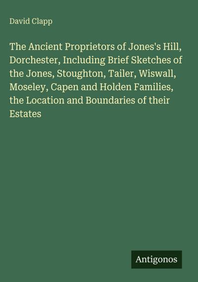 The Ancient Proprietors of Jones’s Hill, Dorchester, Including Brief Sketches of the Jones, Stoughton, Tailer, Wiswall, Moseley, Capen and Holden Families, the Location and Boundaries of their Estates