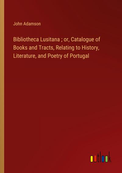 Bibliotheca Lusitana ; or, Catalogue of Books and Tracts, Relating to History, Literature, and Poetry of Portugal