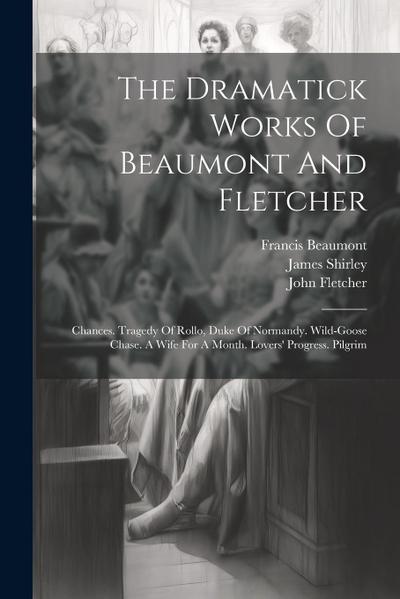 The Dramatick Works Of Beaumont And Fletcher: Chances. Tragedy Of Rollo, Duke Of Normandy. Wild-goose Chase. A Wife For A Month. Lovers’ Progress. Pil