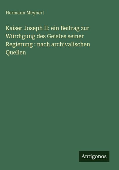 Kaiser Joseph II: ein Beitrag zur Würdigung des Geistes seiner Regierung : nach archivalischen Quellen