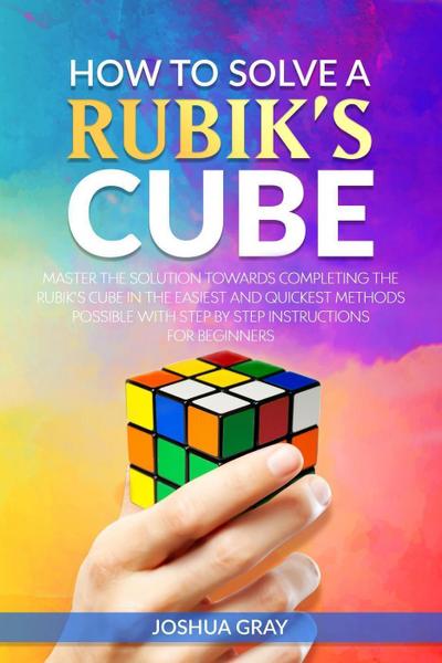 How To Solve A Rubik’s Cube: Master The Solution Towards Completing The Rubik’s Cube In The Easiest And Quickest Methods Possible With Step By Step Instructions For Beginners