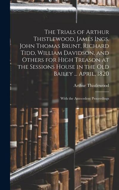 The Trials of Arthur Thistlewood, James Ings, John Thomas Brunt, Richard Tidd, William Davidson, and Others for High Treason at the Sessions House in