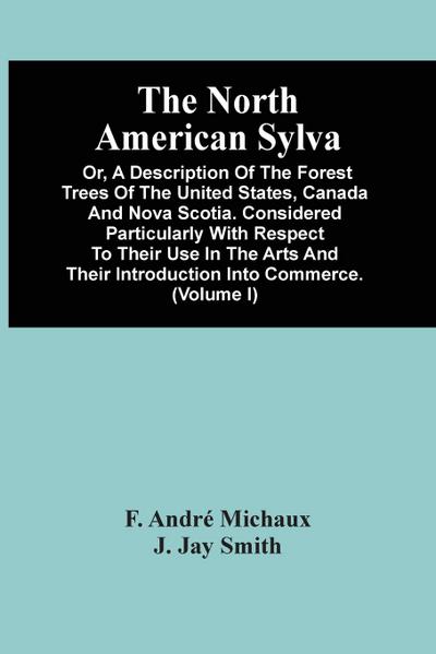 The North American Sylva; Or, A Description Of The Forest Trees Of The United States, Canada And Nova Scotia. Considered Particularly With Respect To Their Use In The Arts And Their Introduction Into Commerce. To Which Is Added A Description Of The Most U