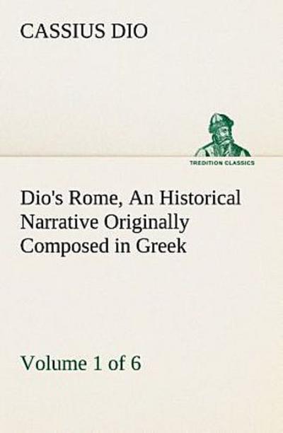 Dio’s Rome, Volume 1 (of 6) An Historical Narrative Originally Composed in Greek during the Reigns of Septimius Severus, Geta and Caracalla, Macrinus, Elagabalus and Alexander Severus: and Now Presented in English Form