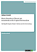 Pierre Bourdieu’ s Theorie als sozialstrukturelle Ungleichheitsanalyse - Die Begriffe Kapital, "Klasse", Habitus und ihre Anwendung