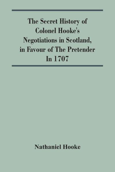 The Secret History Of Colonel Hooke’S Negotiations In Scotland, In Favour Of The Pretender ; In 1707
